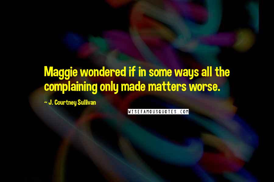 J. Courtney Sullivan Quotes: Maggie wondered if in some ways all the complaining only made matters worse.