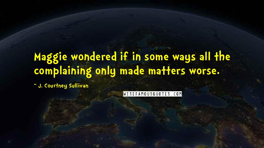 J. Courtney Sullivan Quotes: Maggie wondered if in some ways all the complaining only made matters worse.