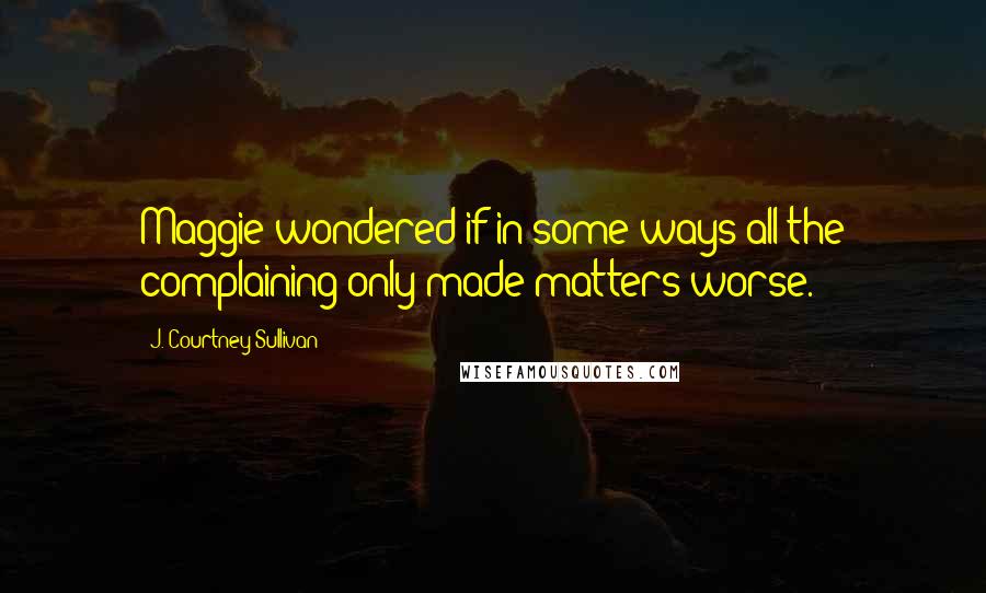 J. Courtney Sullivan Quotes: Maggie wondered if in some ways all the complaining only made matters worse.
