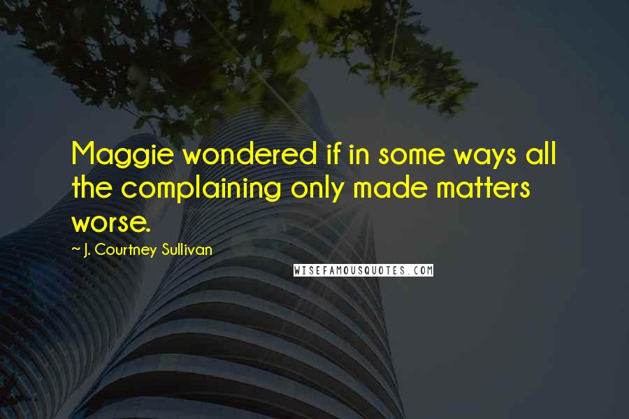 J. Courtney Sullivan Quotes: Maggie wondered if in some ways all the complaining only made matters worse.