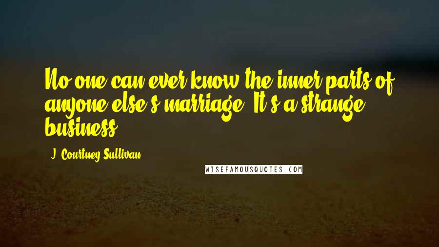J. Courtney Sullivan Quotes: No one can ever know the inner parts of anyone else's marriage. It's a strange business.
