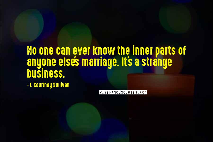 J. Courtney Sullivan Quotes: No one can ever know the inner parts of anyone else's marriage. It's a strange business.