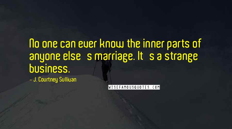 J. Courtney Sullivan Quotes: No one can ever know the inner parts of anyone else's marriage. It's a strange business.