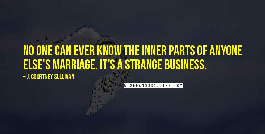 J. Courtney Sullivan Quotes: No one can ever know the inner parts of anyone else's marriage. It's a strange business.