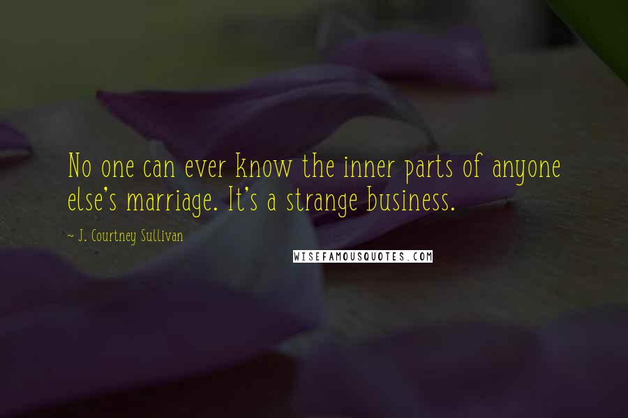 J. Courtney Sullivan Quotes: No one can ever know the inner parts of anyone else's marriage. It's a strange business.