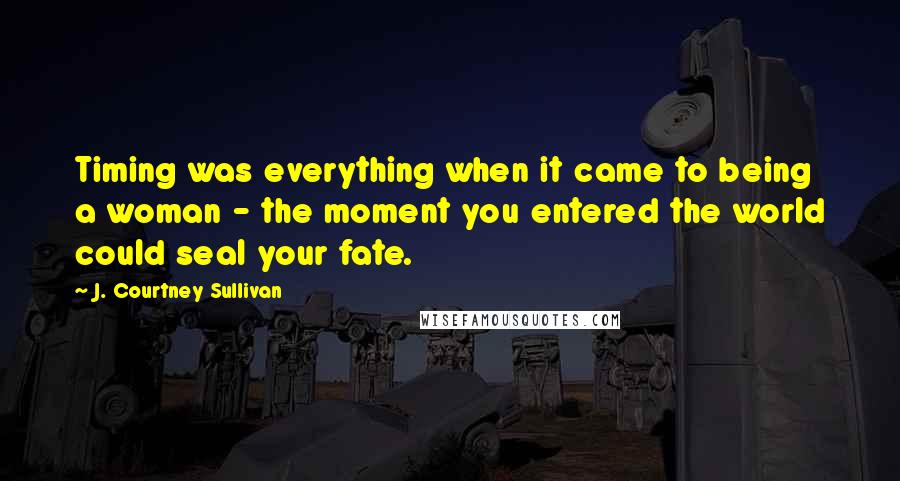 J. Courtney Sullivan Quotes: Timing was everything when it came to being a woman - the moment you entered the world could seal your fate.