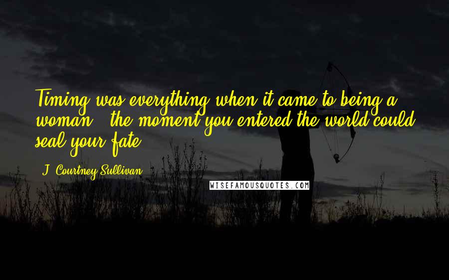J. Courtney Sullivan Quotes: Timing was everything when it came to being a woman - the moment you entered the world could seal your fate.