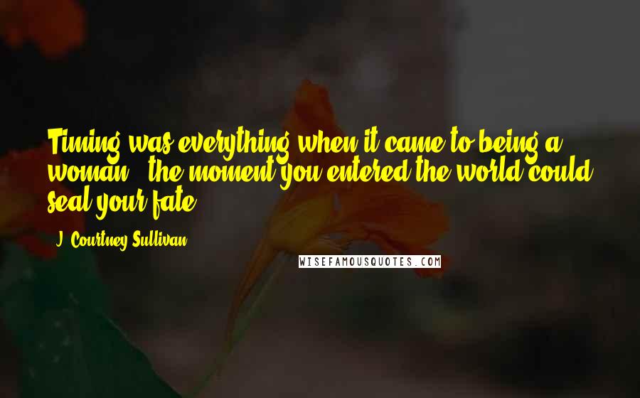 J. Courtney Sullivan Quotes: Timing was everything when it came to being a woman - the moment you entered the world could seal your fate.