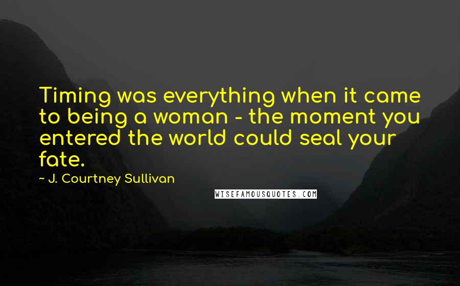 J. Courtney Sullivan Quotes: Timing was everything when it came to being a woman - the moment you entered the world could seal your fate.