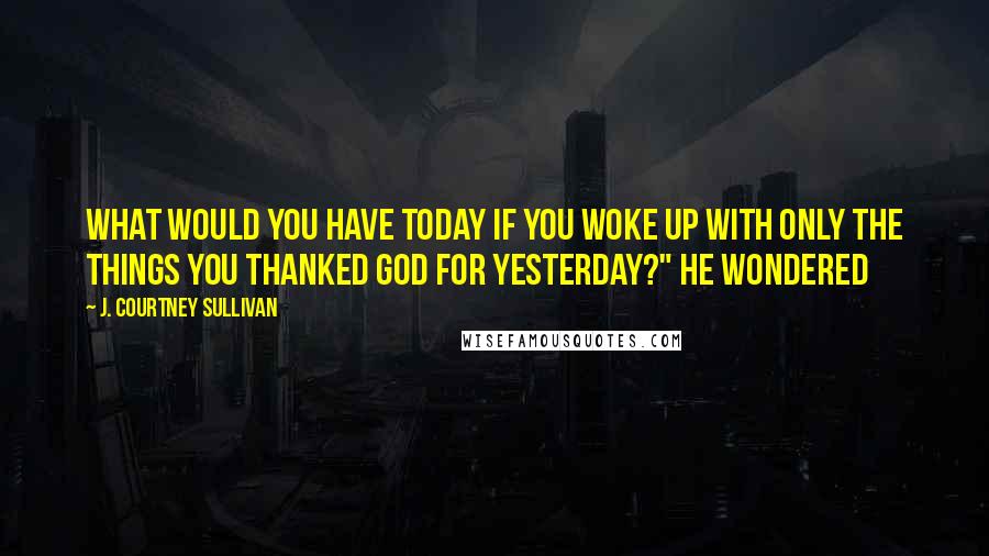 J. Courtney Sullivan Quotes: What would you have today if you woke up with only the things you thanked God for yesterday?" He wondered
