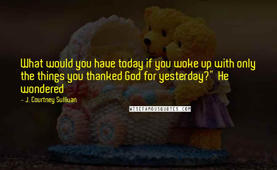 J. Courtney Sullivan Quotes: What would you have today if you woke up with only the things you thanked God for yesterday?" He wondered