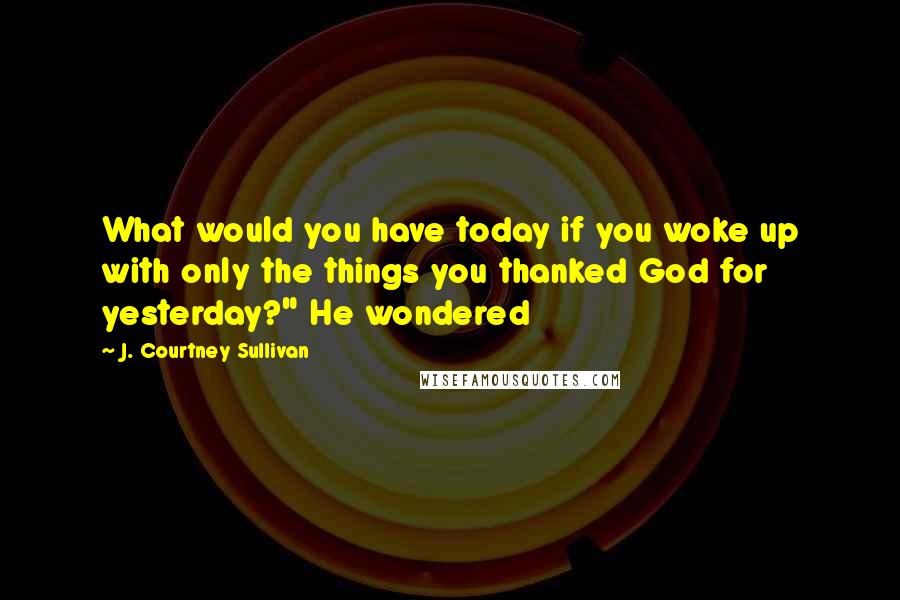 J. Courtney Sullivan Quotes: What would you have today if you woke up with only the things you thanked God for yesterday?" He wondered