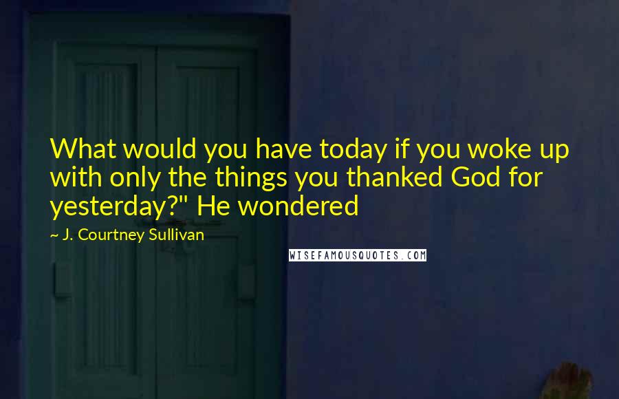 J. Courtney Sullivan Quotes: What would you have today if you woke up with only the things you thanked God for yesterday?" He wondered