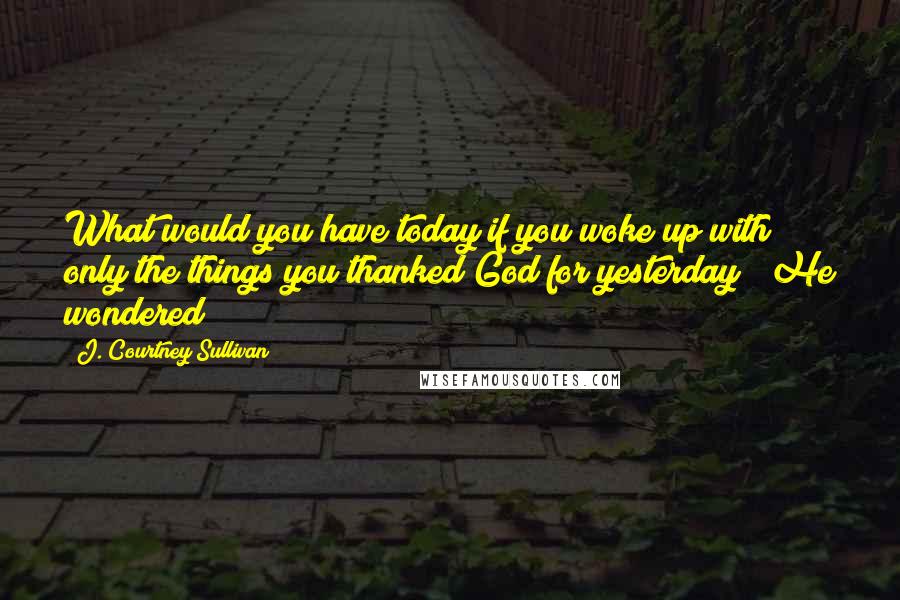 J. Courtney Sullivan Quotes: What would you have today if you woke up with only the things you thanked God for yesterday?" He wondered