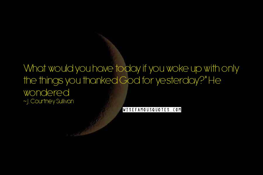 J. Courtney Sullivan Quotes: What would you have today if you woke up with only the things you thanked God for yesterday?" He wondered