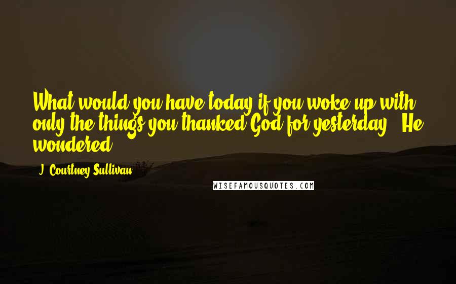 J. Courtney Sullivan Quotes: What would you have today if you woke up with only the things you thanked God for yesterday?" He wondered