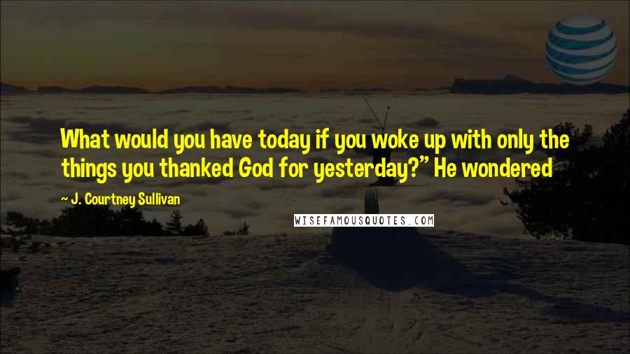 J. Courtney Sullivan Quotes: What would you have today if you woke up with only the things you thanked God for yesterday?" He wondered