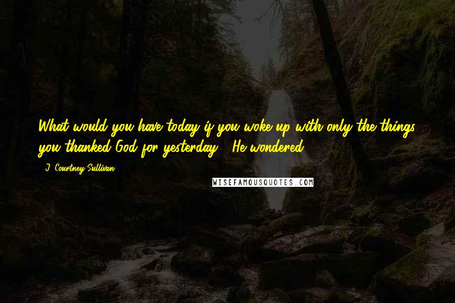 J. Courtney Sullivan Quotes: What would you have today if you woke up with only the things you thanked God for yesterday?" He wondered