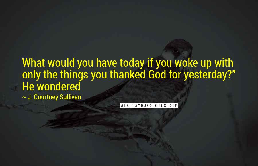 J. Courtney Sullivan Quotes: What would you have today if you woke up with only the things you thanked God for yesterday?" He wondered