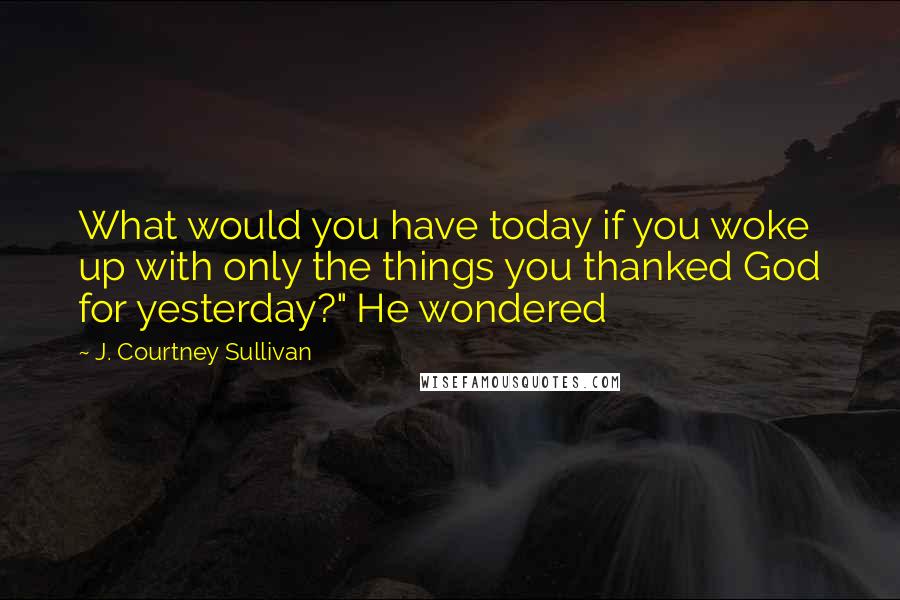 J. Courtney Sullivan Quotes: What would you have today if you woke up with only the things you thanked God for yesterday?" He wondered