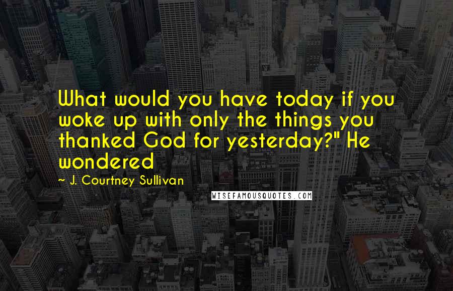 J. Courtney Sullivan Quotes: What would you have today if you woke up with only the things you thanked God for yesterday?" He wondered