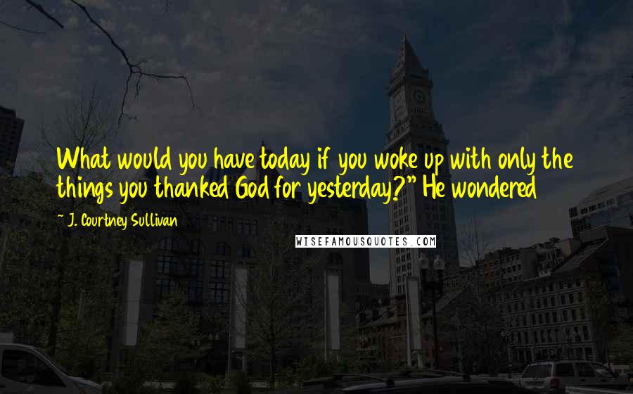 J. Courtney Sullivan Quotes: What would you have today if you woke up with only the things you thanked God for yesterday?" He wondered