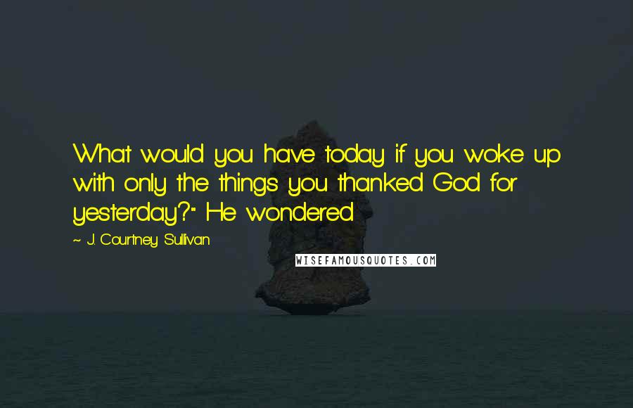 J. Courtney Sullivan Quotes: What would you have today if you woke up with only the things you thanked God for yesterday?" He wondered