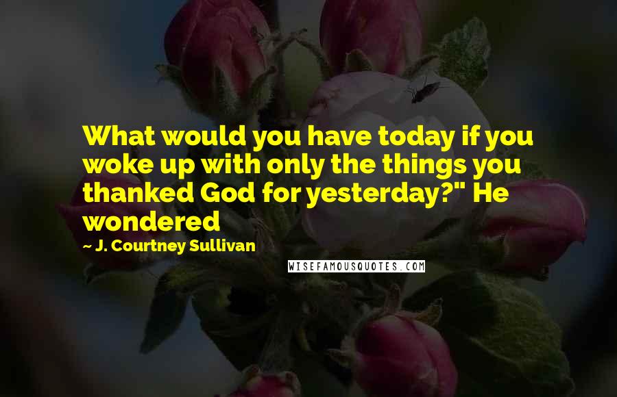 J. Courtney Sullivan Quotes: What would you have today if you woke up with only the things you thanked God for yesterday?" He wondered