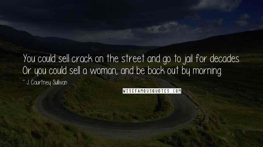 J. Courtney Sullivan Quotes: You could sell crack on the street and go to jail for decades. Or you could sell a woman, and be back out by morning.