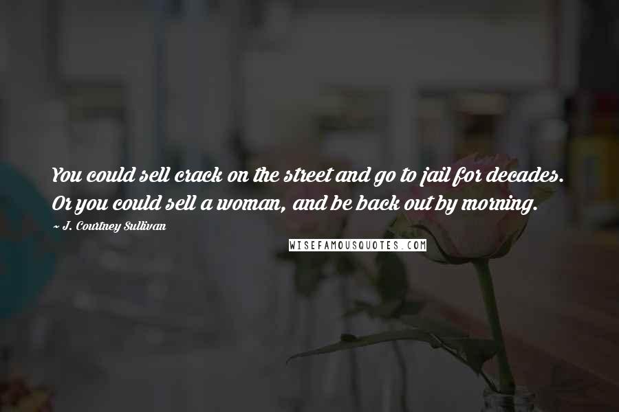 J. Courtney Sullivan Quotes: You could sell crack on the street and go to jail for decades. Or you could sell a woman, and be back out by morning.