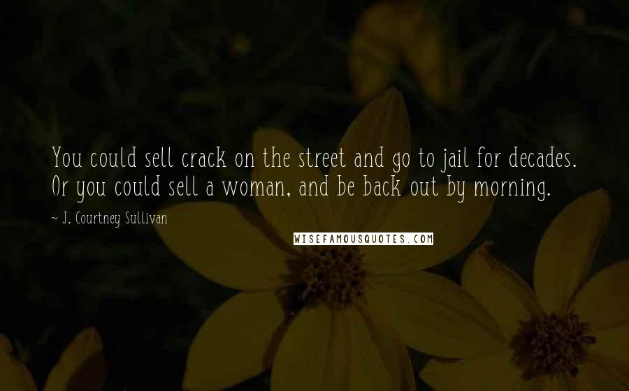 J. Courtney Sullivan Quotes: You could sell crack on the street and go to jail for decades. Or you could sell a woman, and be back out by morning.