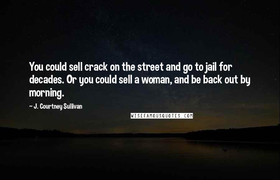 J. Courtney Sullivan Quotes: You could sell crack on the street and go to jail for decades. Or you could sell a woman, and be back out by morning.