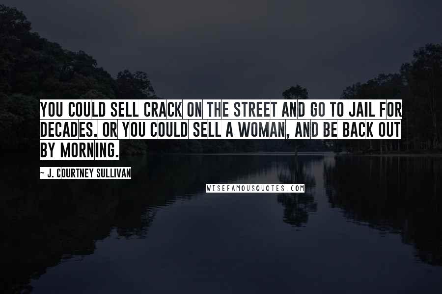 J. Courtney Sullivan Quotes: You could sell crack on the street and go to jail for decades. Or you could sell a woman, and be back out by morning.