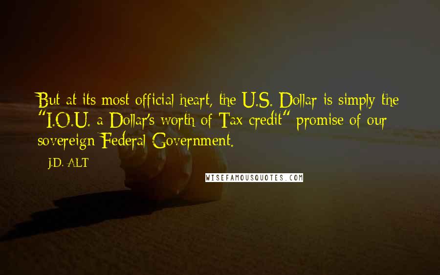 J.D. ALT Quotes: But at its most official heart, the U.S. Dollar is simply the "I.O.U. a Dollar's worth of Tax credit" promise of our sovereign Federal Government.
