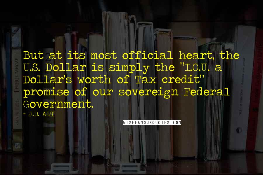 J.D. ALT Quotes: But at its most official heart, the U.S. Dollar is simply the "I.O.U. a Dollar's worth of Tax credit" promise of our sovereign Federal Government.