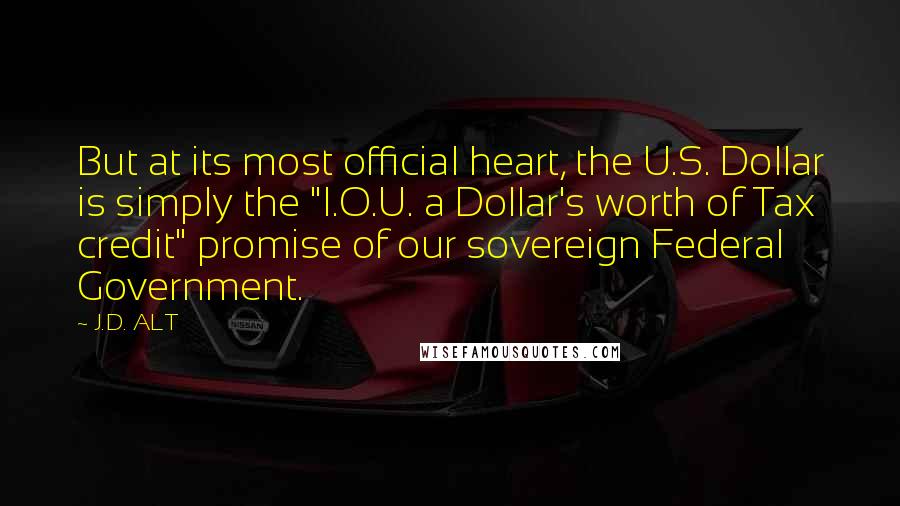 J.D. ALT Quotes: But at its most official heart, the U.S. Dollar is simply the "I.O.U. a Dollar's worth of Tax credit" promise of our sovereign Federal Government.
