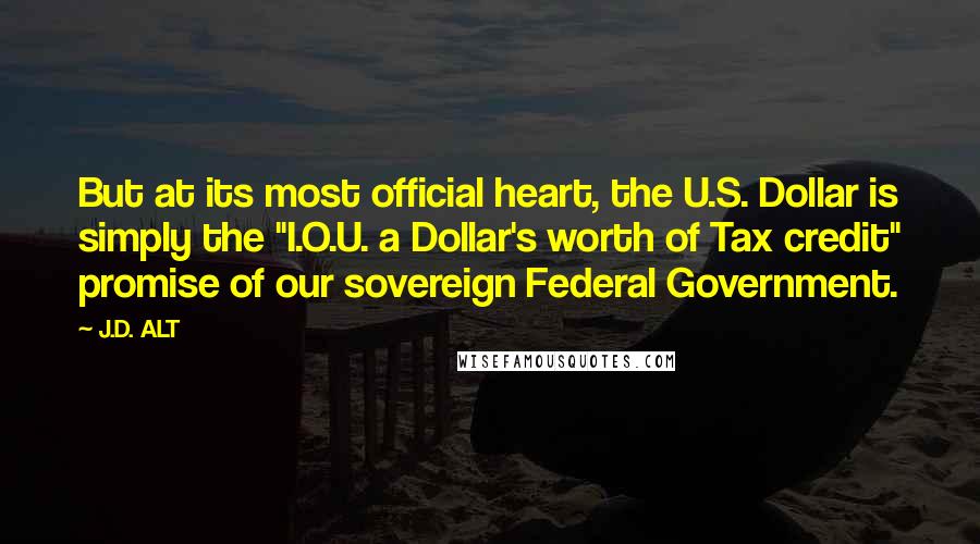 J.D. ALT Quotes: But at its most official heart, the U.S. Dollar is simply the "I.O.U. a Dollar's worth of Tax credit" promise of our sovereign Federal Government.