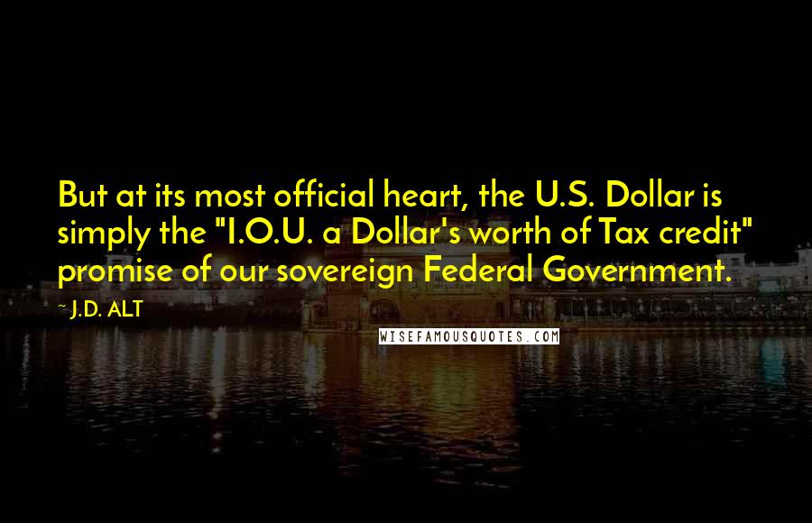 J.D. ALT Quotes: But at its most official heart, the U.S. Dollar is simply the "I.O.U. a Dollar's worth of Tax credit" promise of our sovereign Federal Government.
