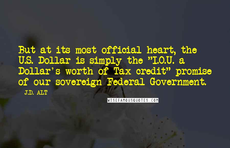J.D. ALT Quotes: But at its most official heart, the U.S. Dollar is simply the "I.O.U. a Dollar's worth of Tax credit" promise of our sovereign Federal Government.