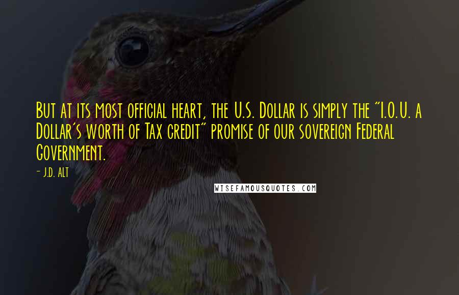 J.D. ALT Quotes: But at its most official heart, the U.S. Dollar is simply the "I.O.U. a Dollar's worth of Tax credit" promise of our sovereign Federal Government.