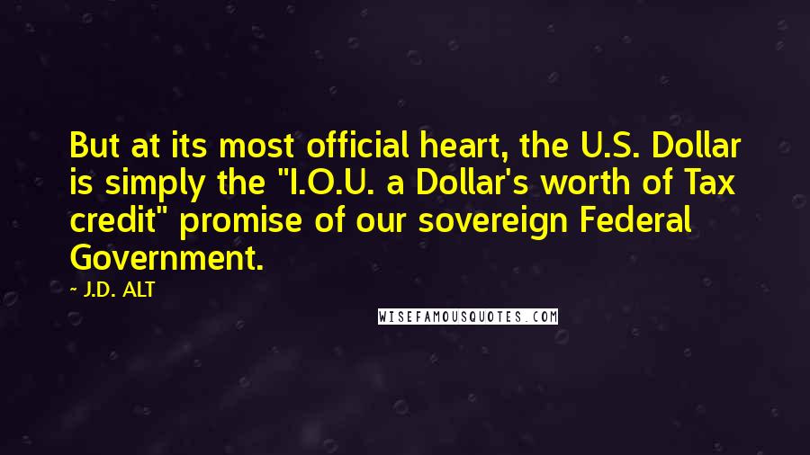 J.D. ALT Quotes: But at its most official heart, the U.S. Dollar is simply the "I.O.U. a Dollar's worth of Tax credit" promise of our sovereign Federal Government.