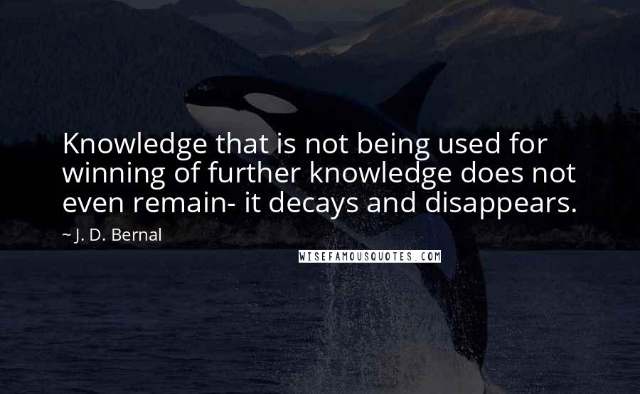 J. D. Bernal Quotes: Knowledge that is not being used for winning of further knowledge does not even remain- it decays and disappears.