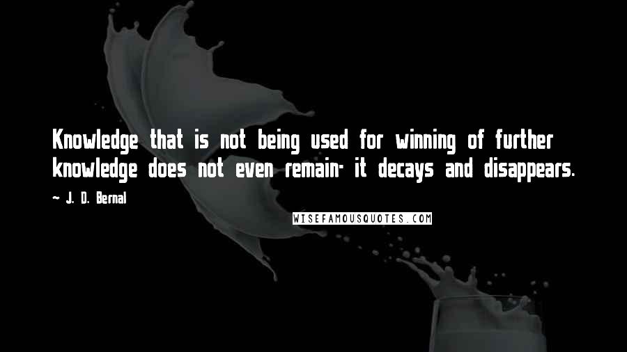 J. D. Bernal Quotes: Knowledge that is not being used for winning of further knowledge does not even remain- it decays and disappears.