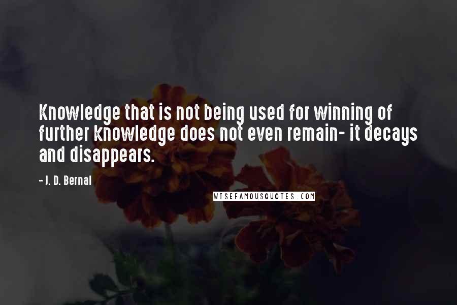 J. D. Bernal Quotes: Knowledge that is not being used for winning of further knowledge does not even remain- it decays and disappears.