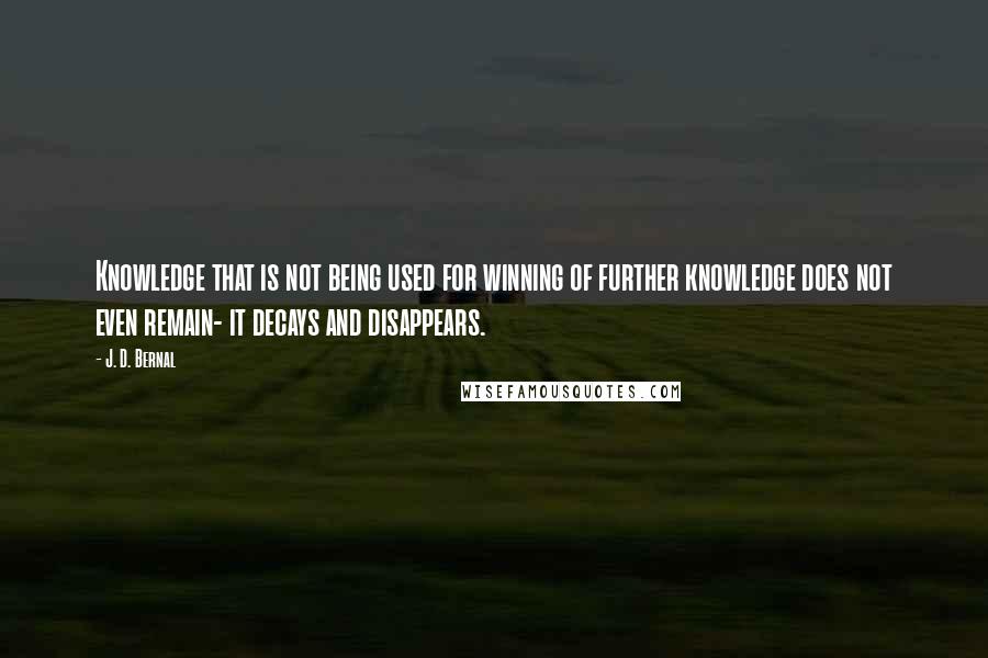 J. D. Bernal Quotes: Knowledge that is not being used for winning of further knowledge does not even remain- it decays and disappears.