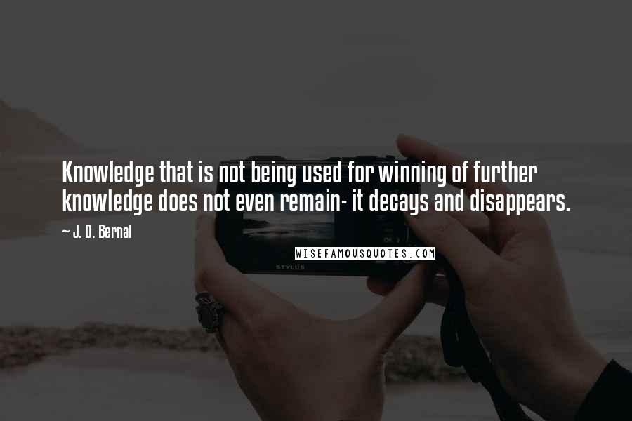 J. D. Bernal Quotes: Knowledge that is not being used for winning of further knowledge does not even remain- it decays and disappears.