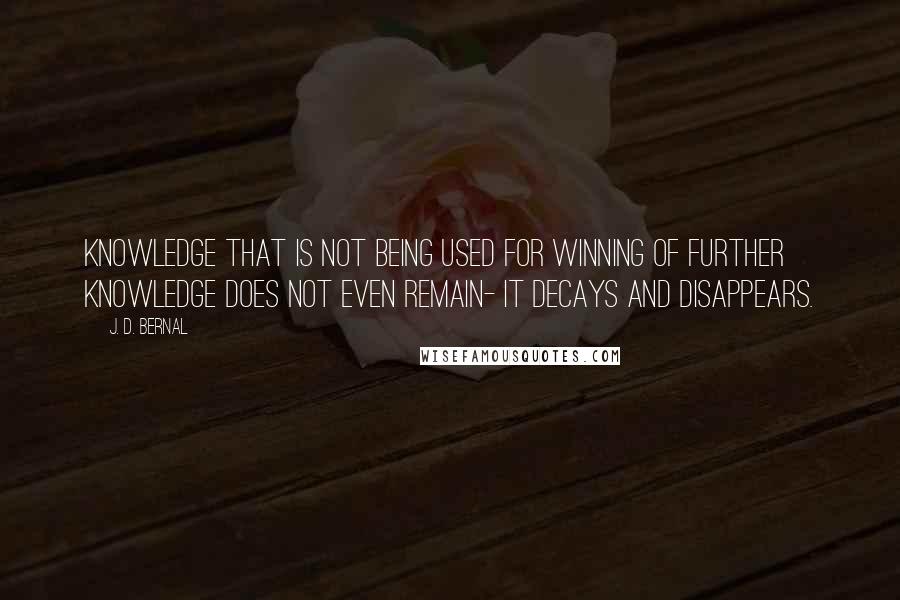 J. D. Bernal Quotes: Knowledge that is not being used for winning of further knowledge does not even remain- it decays and disappears.