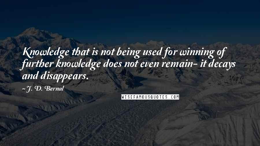 J. D. Bernal Quotes: Knowledge that is not being used for winning of further knowledge does not even remain- it decays and disappears.