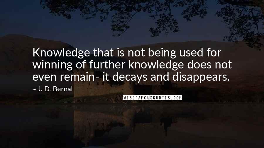 J. D. Bernal Quotes: Knowledge that is not being used for winning of further knowledge does not even remain- it decays and disappears.