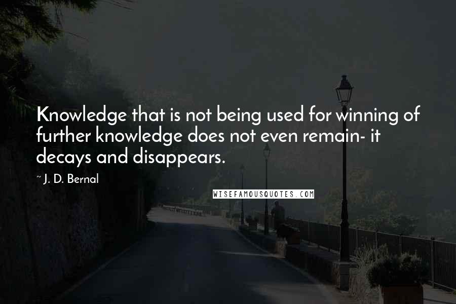 J. D. Bernal Quotes: Knowledge that is not being used for winning of further knowledge does not even remain- it decays and disappears.